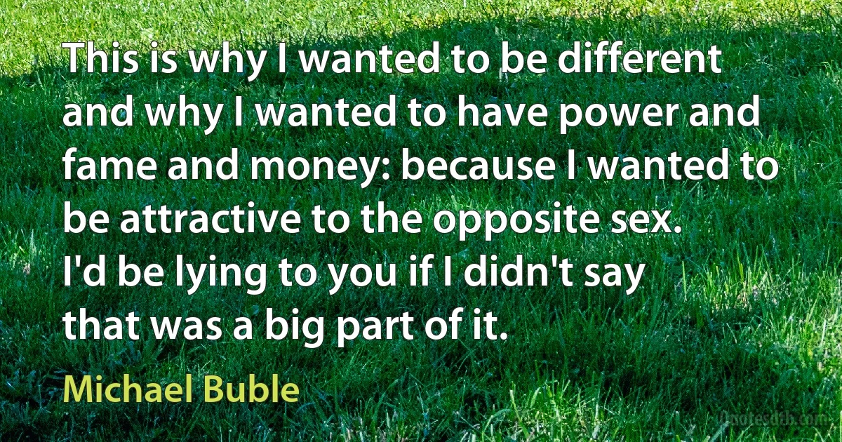 This is why I wanted to be different and why I wanted to have power and fame and money: because I wanted to be attractive to the opposite sex. I'd be lying to you if I didn't say that was a big part of it. (Michael Buble)