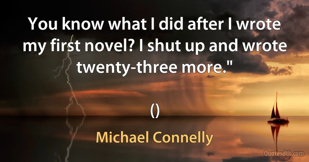 You know what I did after I wrote my first novel? I shut up and wrote twenty-three more."

() (Michael Connelly)