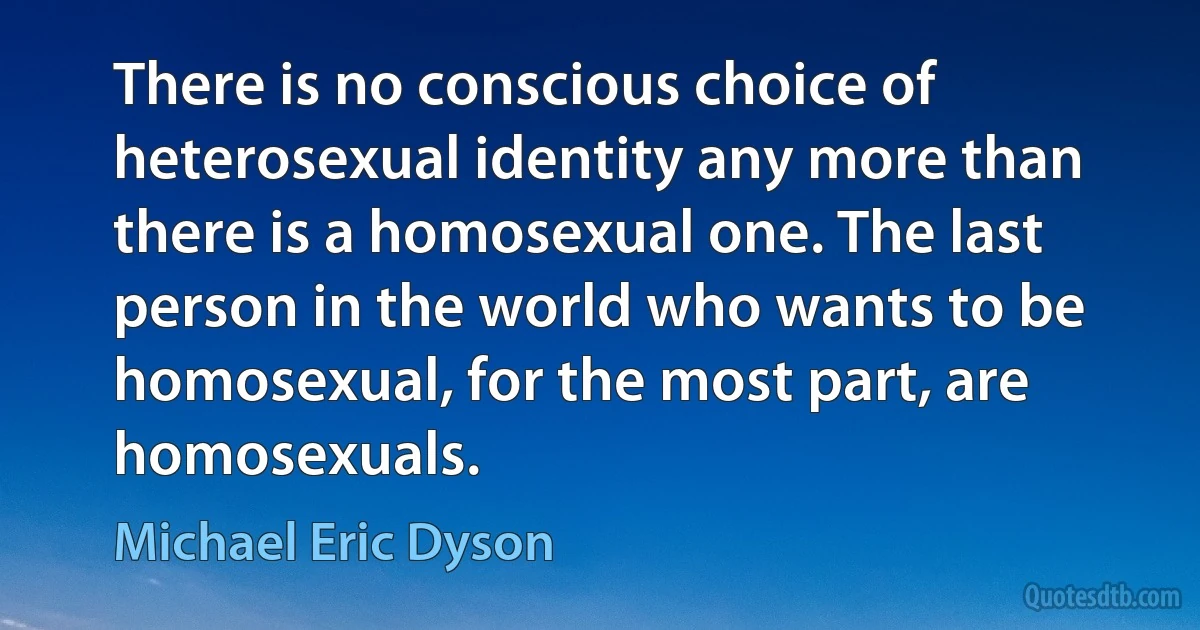 There is no conscious choice of heterosexual identity any more than there is a homosexual one. The last person in the world who wants to be homosexual, for the most part, are homosexuals. (Michael Eric Dyson)