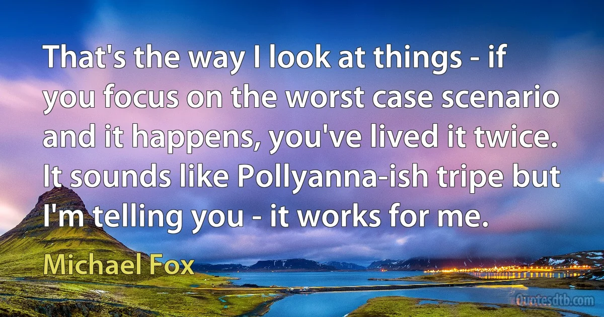 That's the way I look at things - if you focus on the worst case scenario and it happens, you've lived it twice. It sounds like Pollyanna-ish tripe but I'm telling you - it works for me. (Michael Fox)