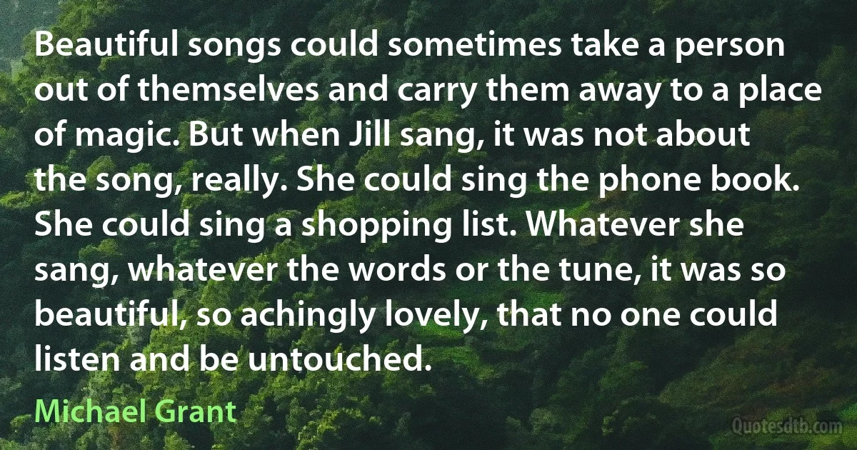 Beautiful songs could sometimes take a person out of themselves and carry them away to a place of magic. But when Jill sang, it was not about the song, really. She could sing the phone book. She could sing a shopping list. Whatever she sang, whatever the words or the tune, it was so beautiful, so achingly lovely, that no one could listen and be untouched. (Michael Grant)