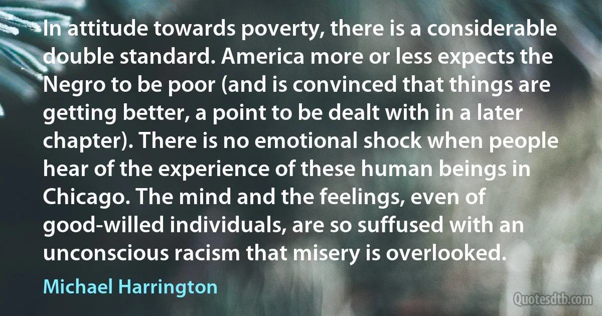 In attitude towards poverty, there is a considerable double standard. America more or less expects the Negro to be poor (and is convinced that things are getting better, a point to be dealt with in a later chapter). There is no emotional shock when people hear of the experience of these human beings in Chicago. The mind and the feelings, even of good-willed individuals, are so suffused with an unconscious racism that misery is overlooked. (Michael Harrington)