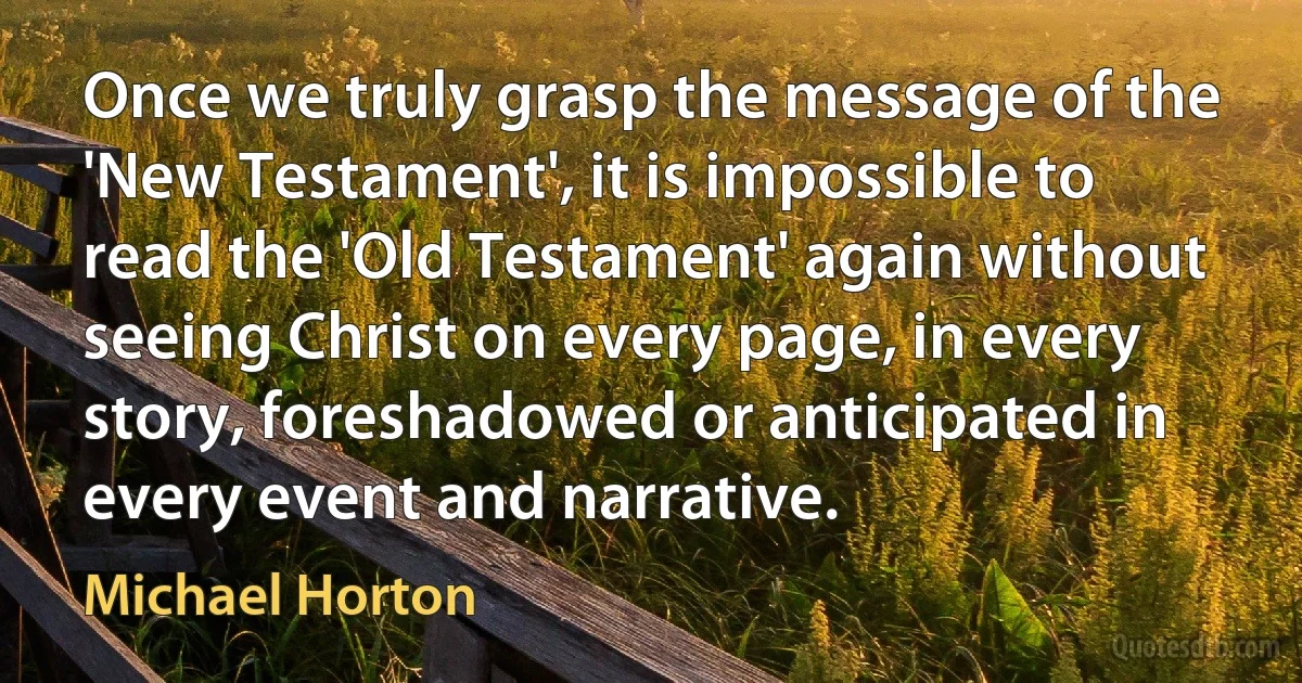 Once we truly grasp the message of the 'New Testament', it is impossible to read the 'Old Testament' again without seeing Christ on every page, in every story, foreshadowed or anticipated in every event and narrative. (Michael Horton)