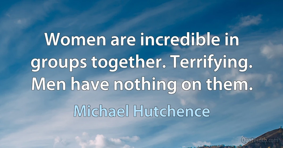 Women are incredible in groups together. Terrifying. Men have nothing on them. (Michael Hutchence)