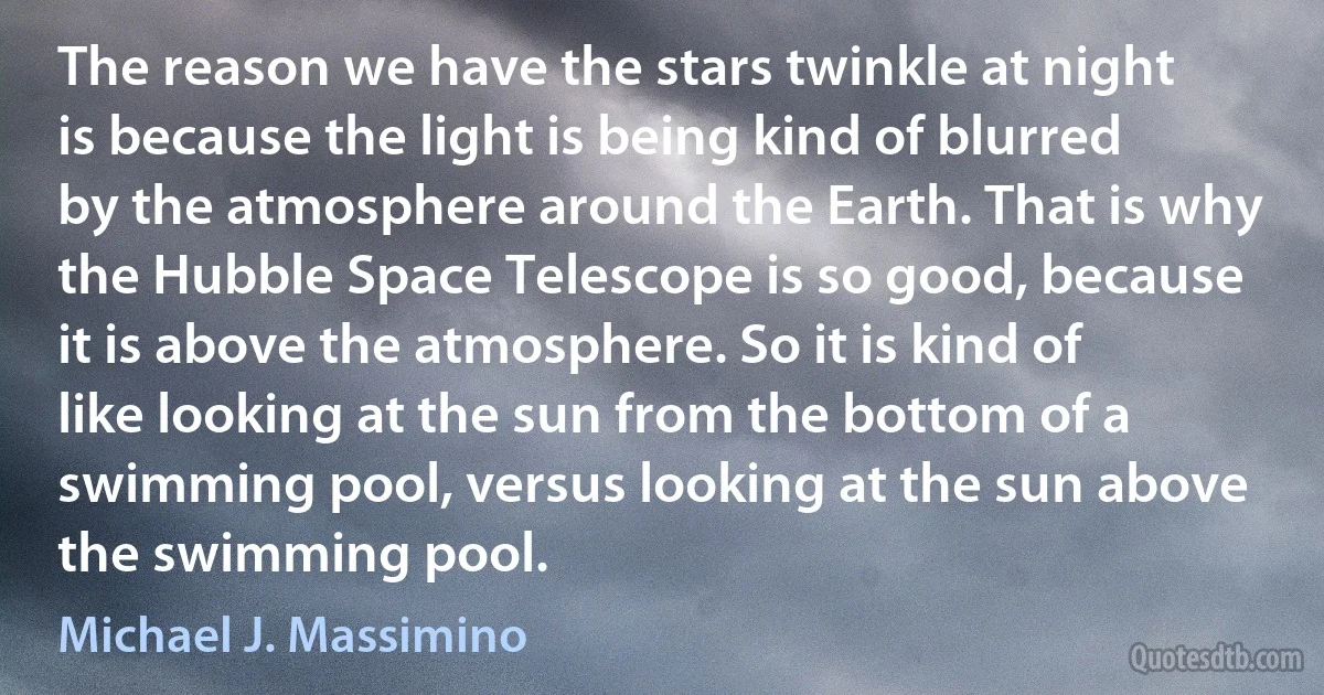 The reason we have the stars twinkle at night is because the light is being kind of blurred by the atmosphere around the Earth. That is why the Hubble Space Telescope is so good, because it is above the atmosphere. So it is kind of like looking at the sun from the bottom of a swimming pool, versus looking at the sun above the swimming pool. (Michael J. Massimino)