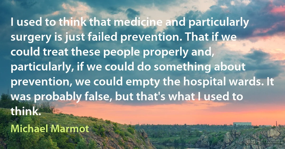 I used to think that medicine and particularly surgery is just failed prevention. That if we could treat these people properly and, particularly, if we could do something about prevention, we could empty the hospital wards. It was probably false, but that's what I used to think. (Michael Marmot)