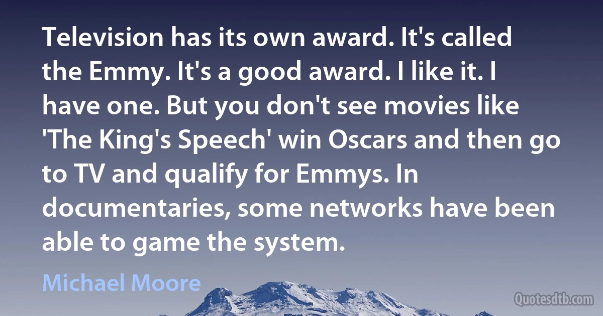 Television has its own award. It's called the Emmy. It's a good award. I like it. I have one. But you don't see movies like 'The King's Speech' win Oscars and then go to TV and qualify for Emmys. In documentaries, some networks have been able to game the system. (Michael Moore)