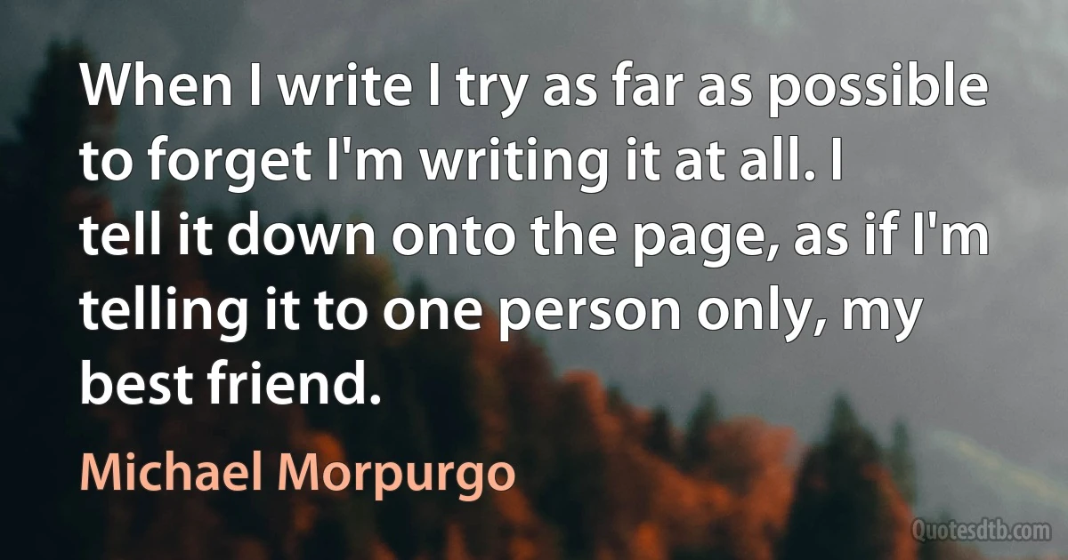 When I write I try as far as possible to forget I'm writing it at all. I tell it down onto the page, as if I'm telling it to one person only, my best friend. (Michael Morpurgo)