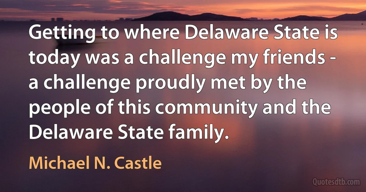 Getting to where Delaware State is today was a challenge my friends - a challenge proudly met by the people of this community and the Delaware State family. (Michael N. Castle)