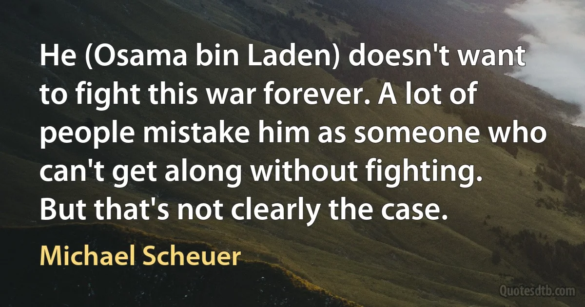 He (Osama bin Laden) doesn't want to fight this war forever. A lot of people mistake him as someone who can't get along without fighting. But that's not clearly the case. (Michael Scheuer)