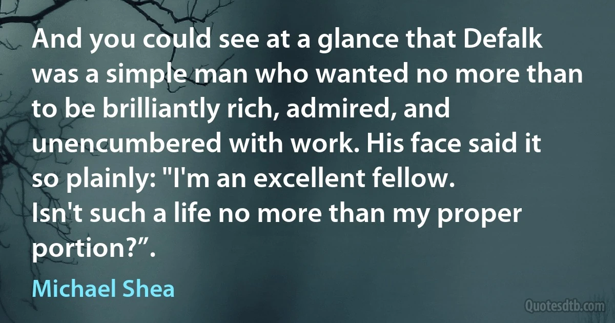 And you could see at a glance that Defalk was a simple man who wanted no more than to be brilliantly rich, admired, and unencumbered with work. His face said it so plainly: "I'm an excellent fellow. Isn't such a life no more than my proper portion?”. (Michael Shea)