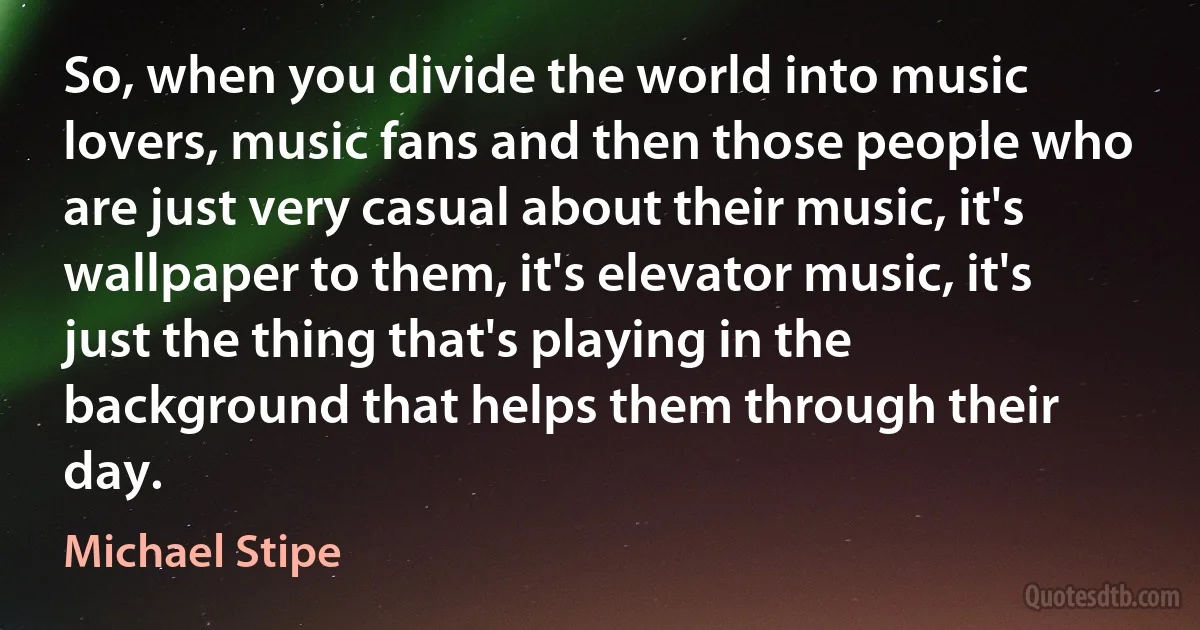 So, when you divide the world into music lovers, music fans and then those people who are just very casual about their music, it's wallpaper to them, it's elevator music, it's just the thing that's playing in the background that helps them through their day. (Michael Stipe)