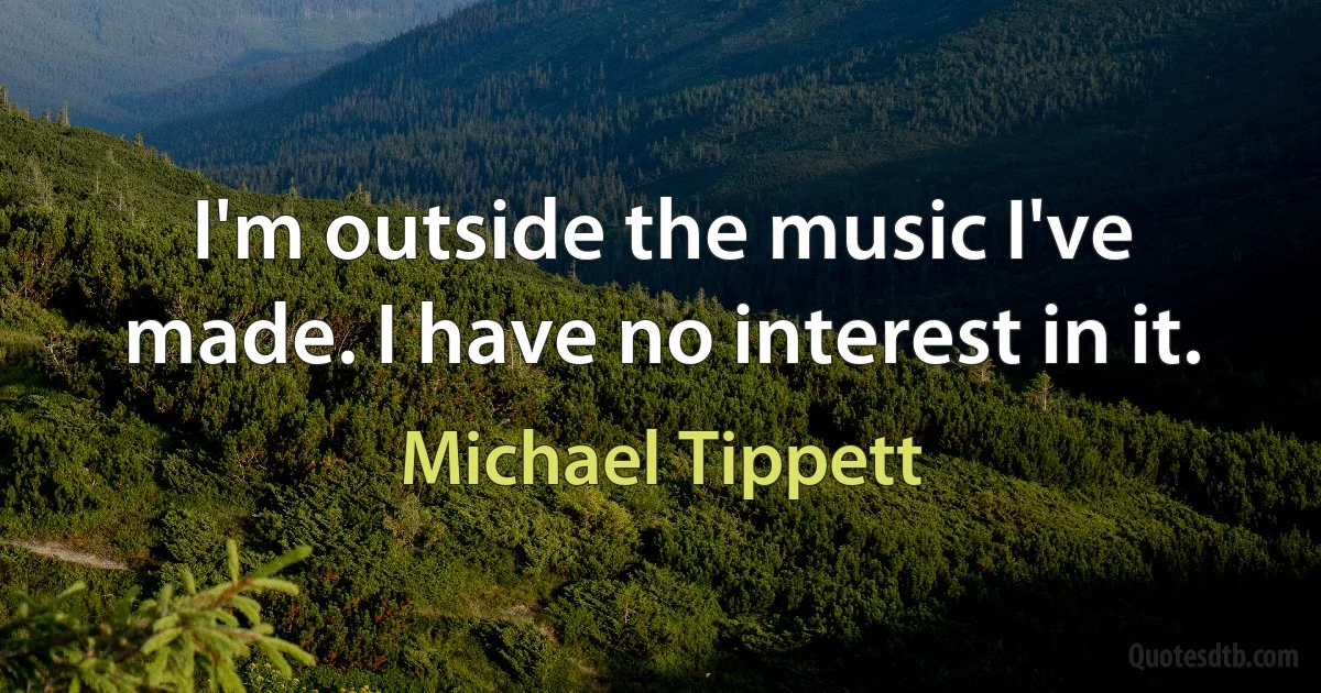 I'm outside the music I've made. I have no interest in it. (Michael Tippett)