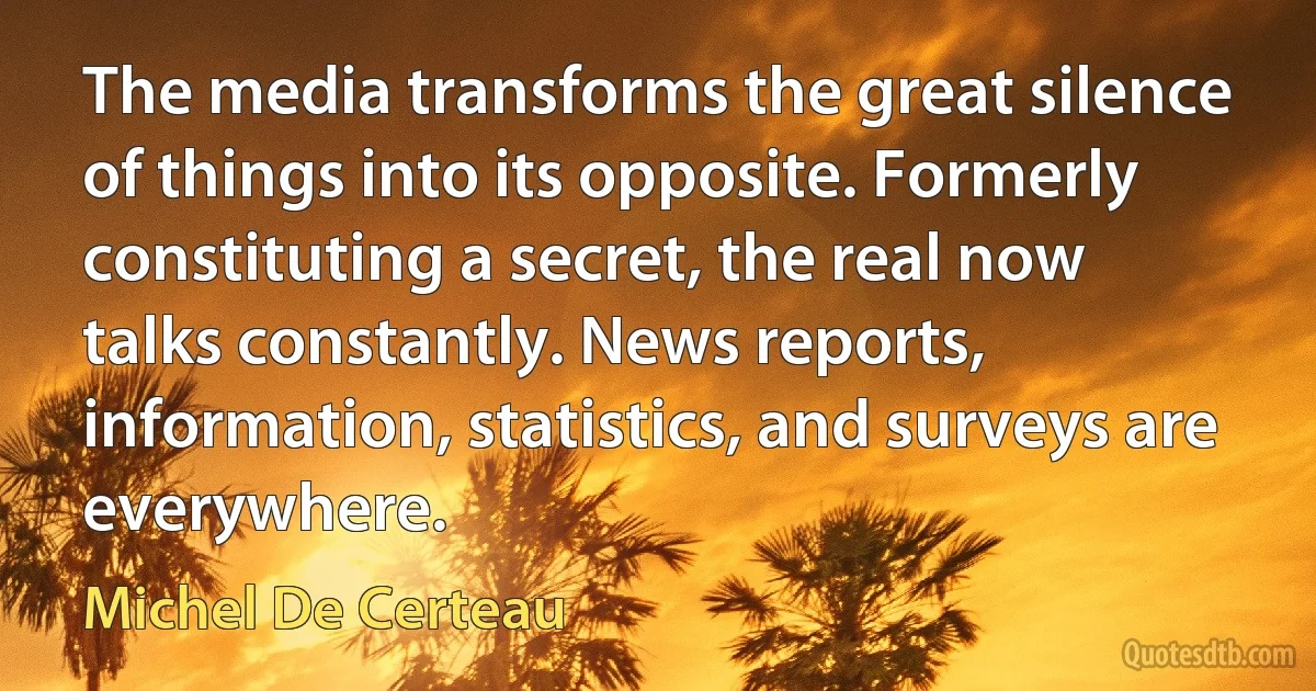 The media transforms the great silence of things into its opposite. Formerly constituting a secret, the real now talks constantly. News reports, information, statistics, and surveys are everywhere. (Michel De Certeau)