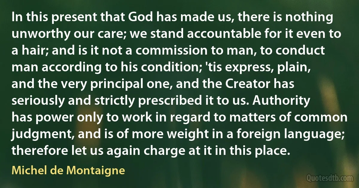 In this present that God has made us, there is nothing unworthy our care; we stand accountable for it even to a hair; and is it not a commission to man, to conduct man according to his condition; 'tis express, plain, and the very principal one, and the Creator has seriously and strictly prescribed it to us. Authority has power only to work in regard to matters of common judgment, and is of more weight in a foreign language; therefore let us again charge at it in this place. (Michel de Montaigne)