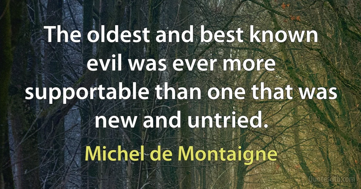 The oldest and best known evil was ever more supportable than one that was new and untried. (Michel de Montaigne)