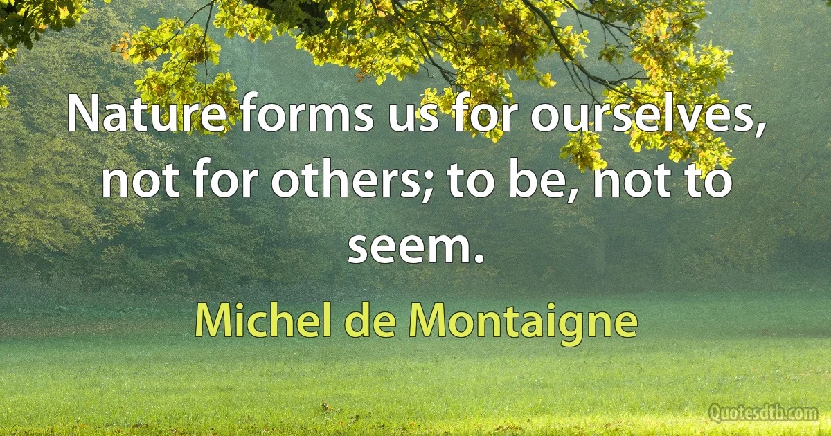 Nature forms us for ourselves, not for others; to be, not to seem. (Michel de Montaigne)