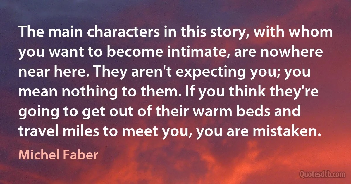 The main characters in this story, with whom you want to become intimate, are nowhere near here. They aren't expecting you; you mean nothing to them. If you think they're going to get out of their warm beds and travel miles to meet you, you are mistaken. (Michel Faber)