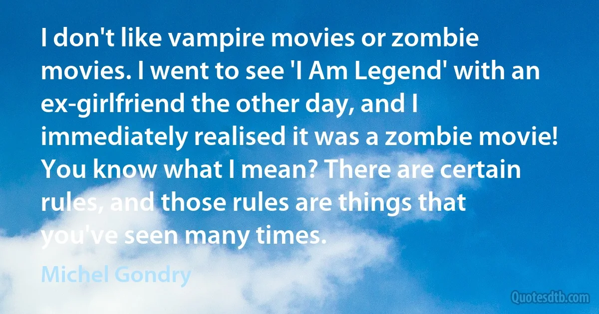 I don't like vampire movies or zombie movies. I went to see 'I Am Legend' with an ex-girlfriend the other day, and I immediately realised it was a zombie movie! You know what I mean? There are certain rules, and those rules are things that you've seen many times. (Michel Gondry)