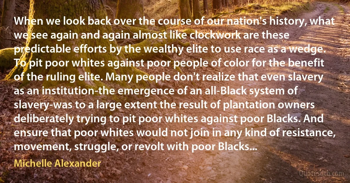 When we look back over the course of our nation's history, what we see again and again almost like clockwork are these predictable efforts by the wealthy elite to use race as a wedge. To pit poor whites against poor people of color for the benefit of the ruling elite. Many people don't realize that even slavery as an institution-the emergence of an all-Black system of slavery-was to a large extent the result of plantation owners deliberately trying to pit poor whites against poor Blacks. And ensure that poor whites would not join in any kind of resistance, movement, struggle, or revolt with poor Blacks... (Michelle Alexander)