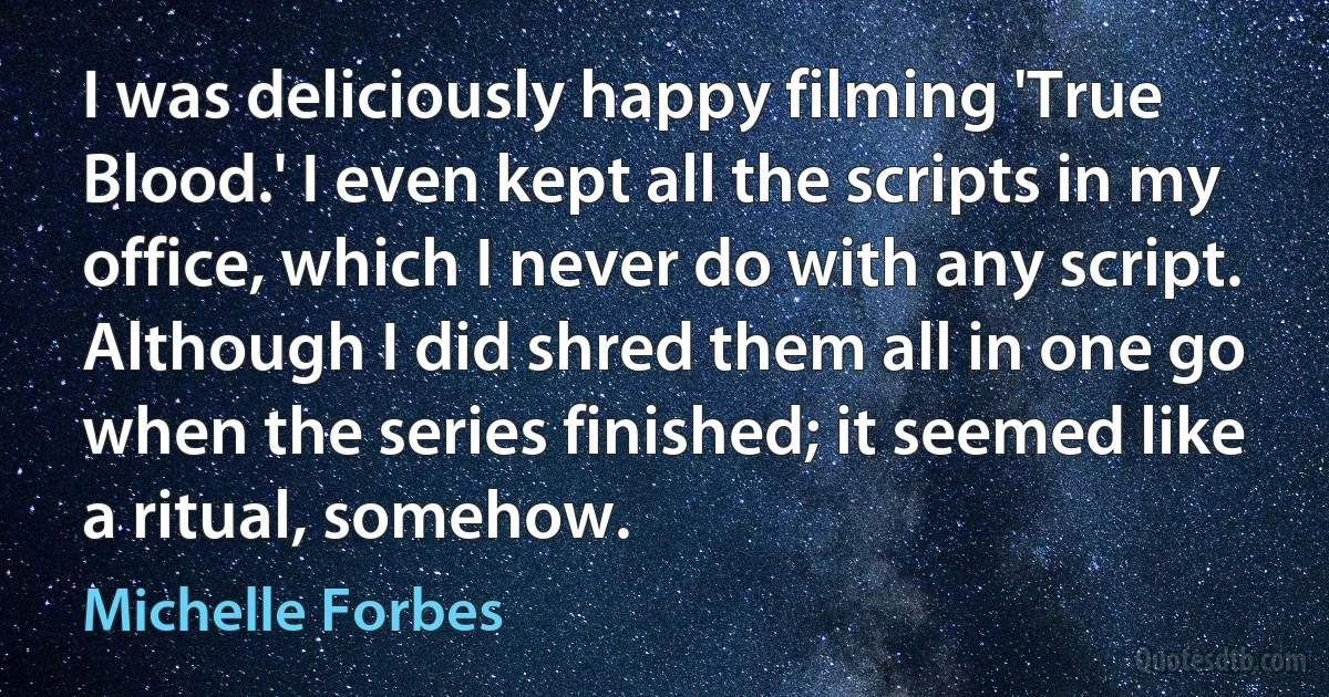 I was deliciously happy filming 'True Blood.' I even kept all the scripts in my office, which I never do with any script. Although I did shred them all in one go when the series finished; it seemed like a ritual, somehow. (Michelle Forbes)