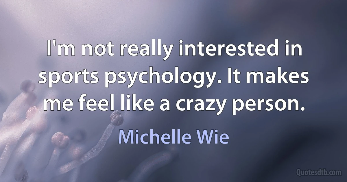 I'm not really interested in sports psychology. It makes me feel like a crazy person. (Michelle Wie)