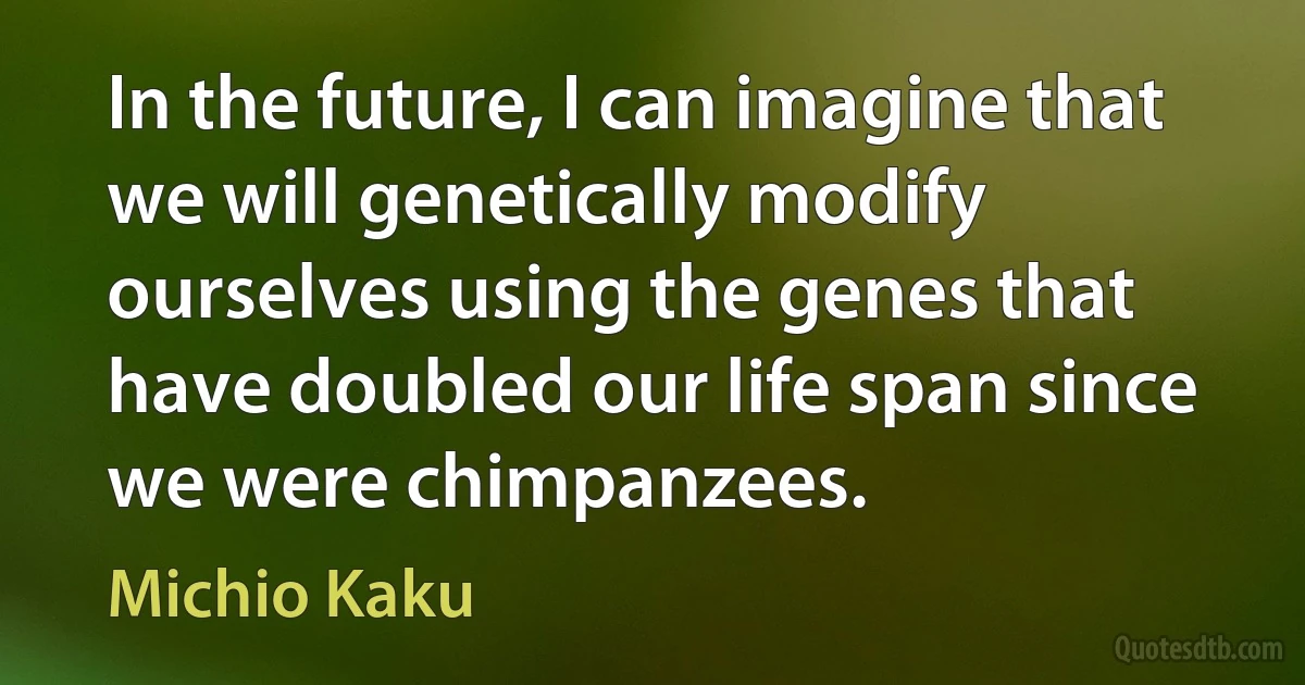 In the future, I can imagine that we will genetically modify ourselves using the genes that have doubled our life span since we were chimpanzees. (Michio Kaku)