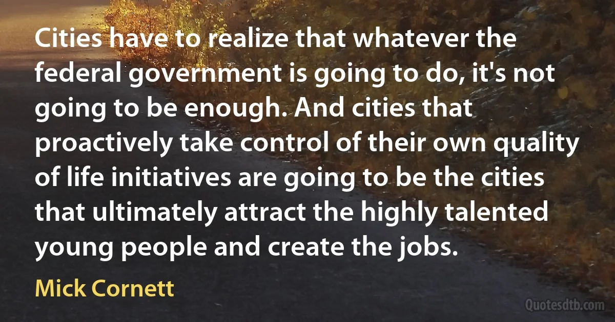 Cities have to realize that whatever the federal government is going to do, it's not going to be enough. And cities that proactively take control of their own quality of life initiatives are going to be the cities that ultimately attract the highly talented young people and create the jobs. (Mick Cornett)