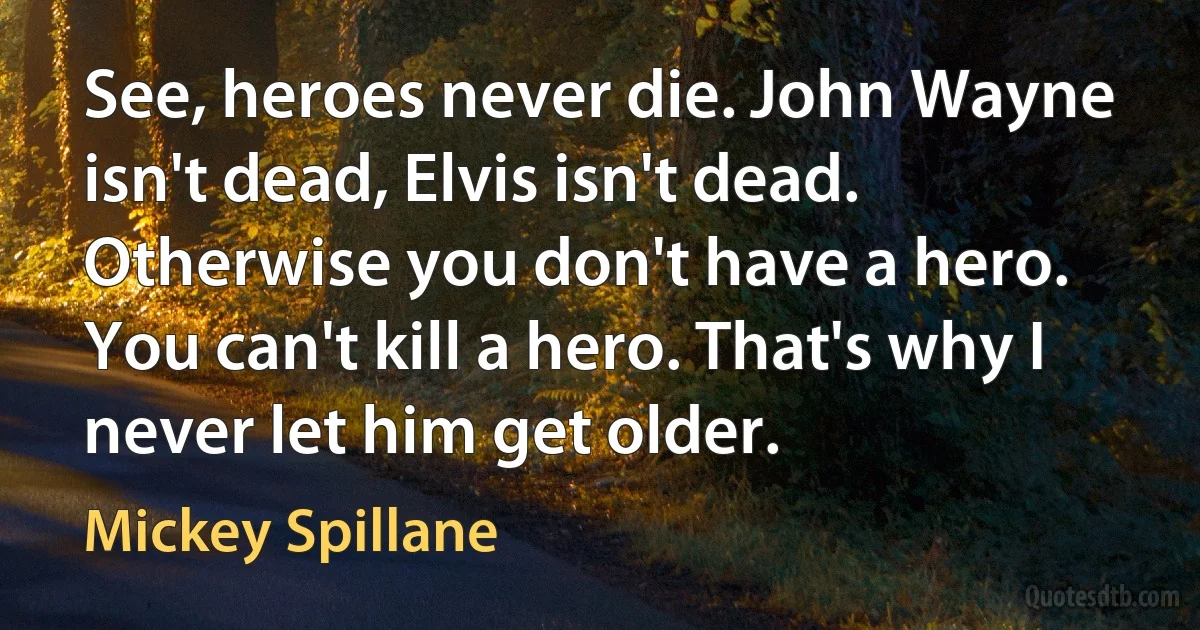 See, heroes never die. John Wayne isn't dead, Elvis isn't dead. Otherwise you don't have a hero. You can't kill a hero. That's why I never let him get older. (Mickey Spillane)