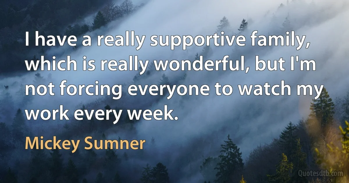 I have a really supportive family, which is really wonderful, but I'm not forcing everyone to watch my work every week. (Mickey Sumner)