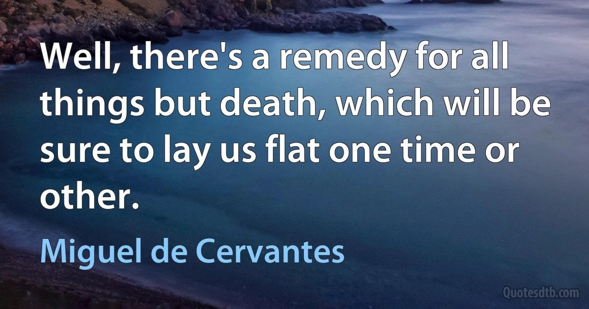 Well, there's a remedy for all things but death, which will be sure to lay us flat one time or other. (Miguel de Cervantes)