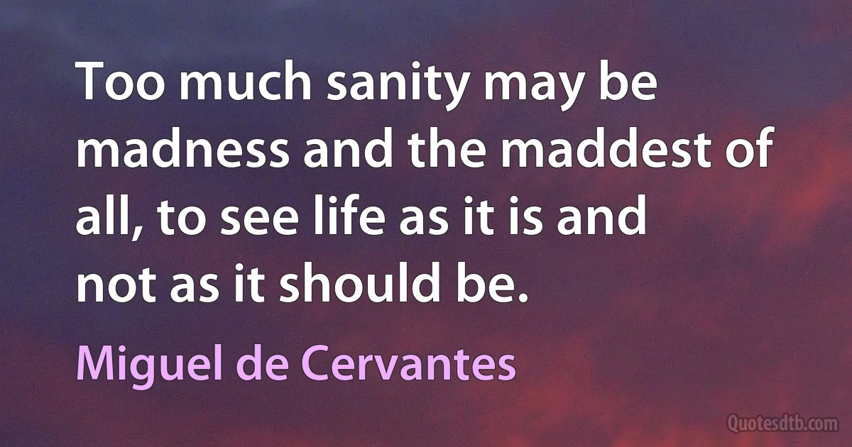 Too much sanity may be madness and the maddest of all, to see life as it is and not as it should be. (Miguel de Cervantes)