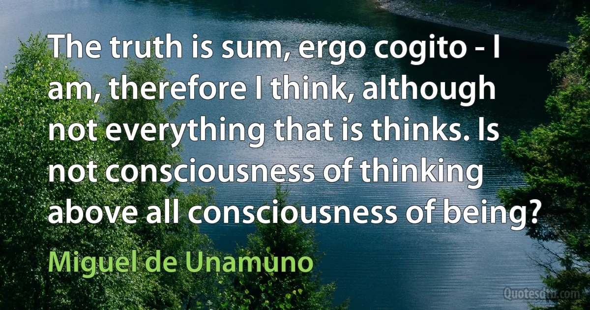 The truth is sum, ergo cogito - I am, therefore I think, although not everything that is thinks. Is not consciousness of thinking above all consciousness of being? (Miguel de Unamuno)