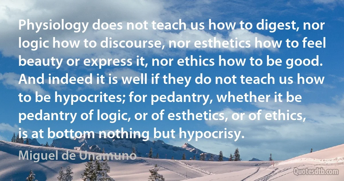 Physiology does not teach us how to digest, nor logic how to discourse, nor esthetics how to feel beauty or express it, nor ethics how to be good. And indeed it is well if they do not teach us how to be hypocrites; for pedantry, whether it be pedantry of logic, or of esthetics, or of ethics, is at bottom nothing but hypocrisy. (Miguel de Unamuno)