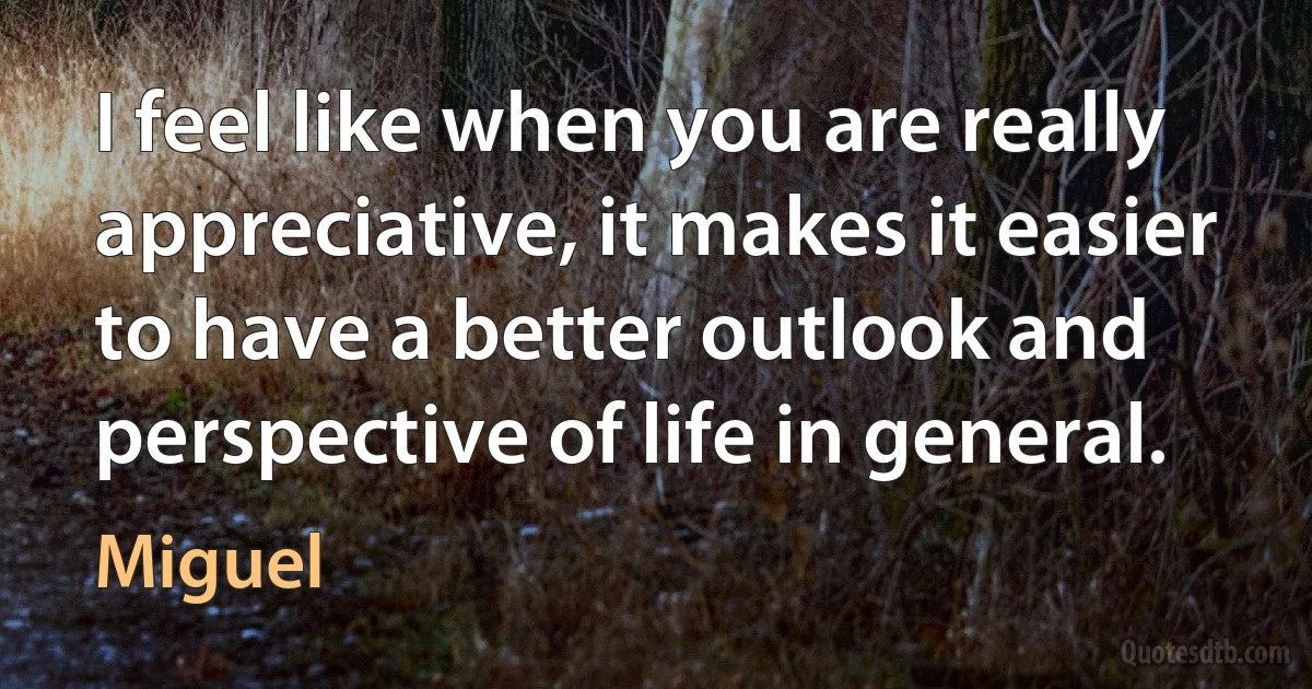 I feel like when you are really appreciative, it makes it easier to have a better outlook and perspective of life in general. (Miguel)