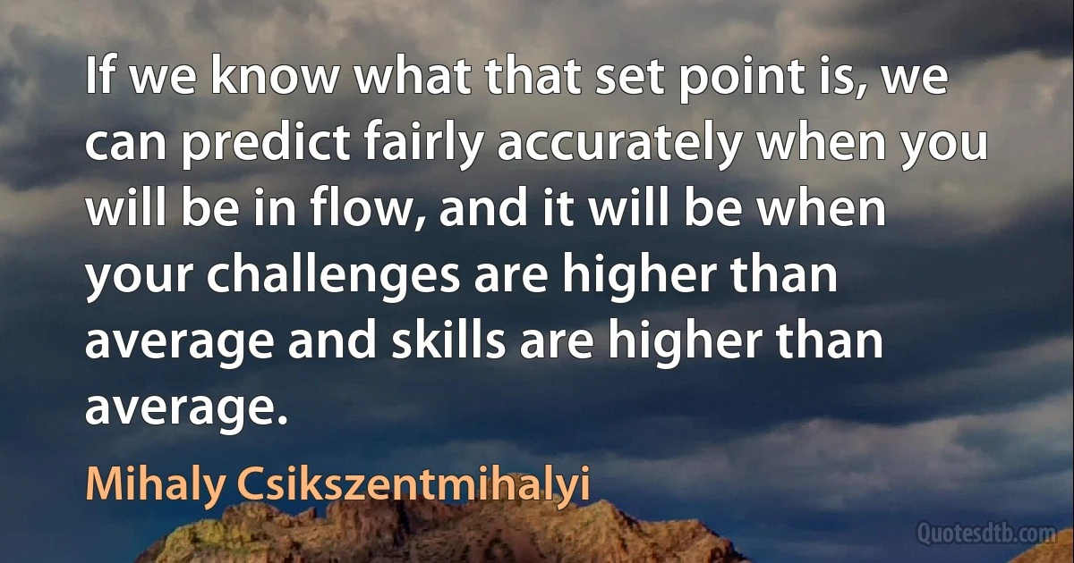 If we know what that set point is, we can predict fairly accurately when you will be in flow, and it will be when your challenges are higher than average and skills are higher than average. (Mihaly Csikszentmihalyi)