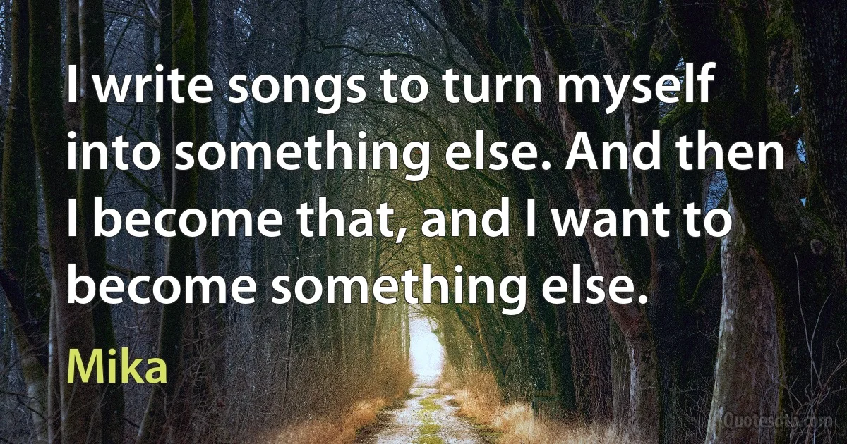 I write songs to turn myself into something else. And then I become that, and I want to become something else. (Mika)