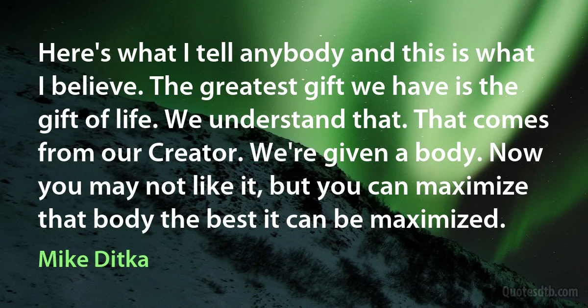 Here's what I tell anybody and this is what I believe. The greatest gift we have is the gift of life. We understand that. That comes from our Creator. We're given a body. Now you may not like it, but you can maximize that body the best it can be maximized. (Mike Ditka)