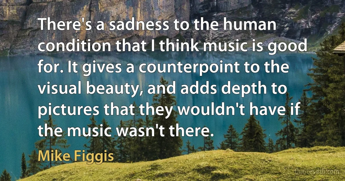 There's a sadness to the human condition that I think music is good for. It gives a counterpoint to the visual beauty, and adds depth to pictures that they wouldn't have if the music wasn't there. (Mike Figgis)