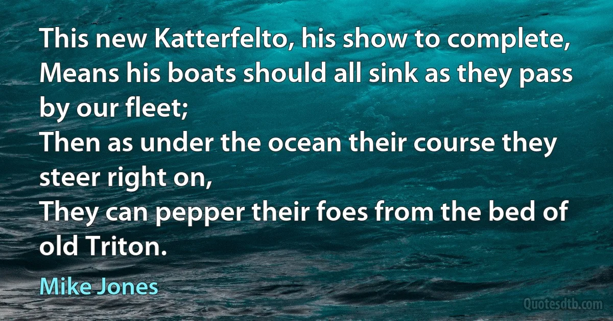 This new Katterfelto, his show to complete,
Means his boats should all sink as they pass by our fleet;
Then as under the ocean their course they steer right on,
They can pepper their foes from the bed of old Triton. (Mike Jones)