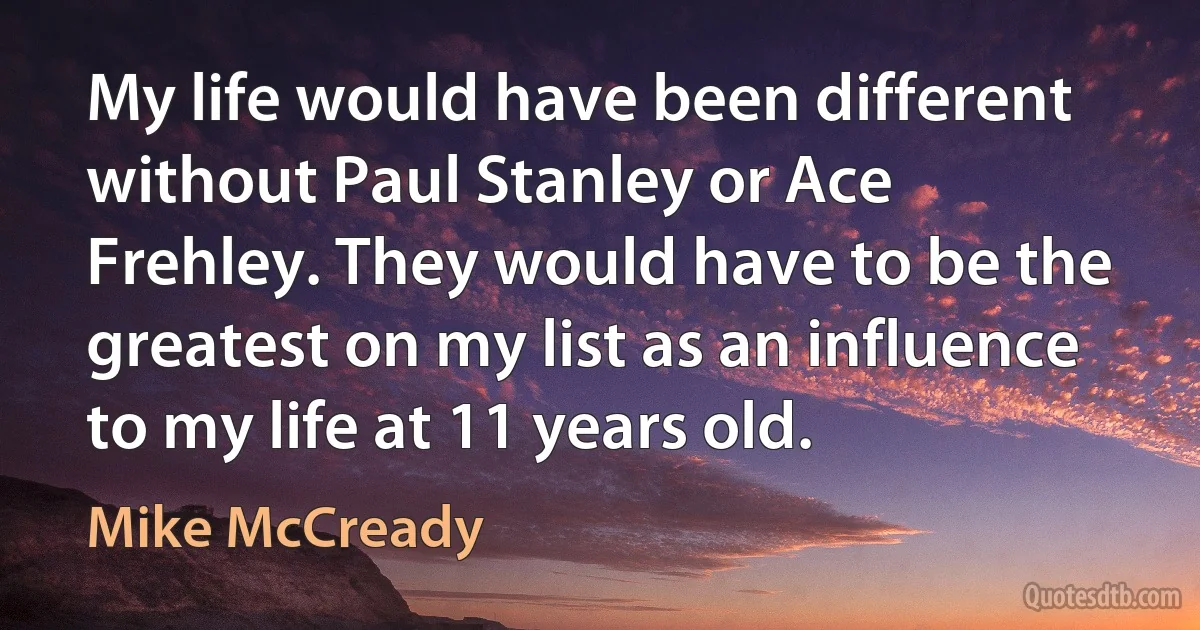 My life would have been different without Paul Stanley or Ace Frehley. They would have to be the greatest on my list as an influence to my life at 11 years old. (Mike McCready)