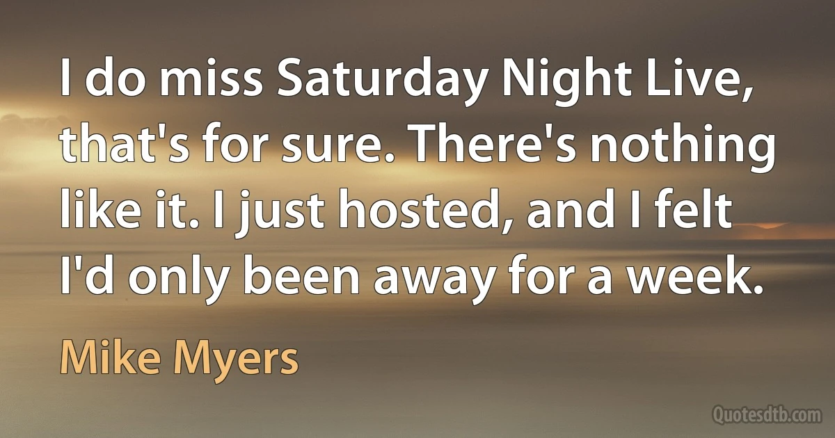 I do miss Saturday Night Live, that's for sure. There's nothing like it. I just hosted, and I felt I'd only been away for a week. (Mike Myers)