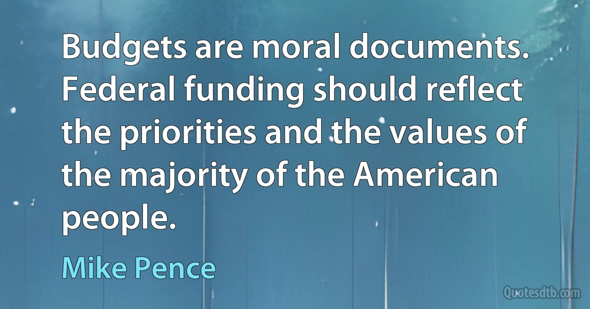 Budgets are moral documents. Federal funding should reflect the priorities and the values of the majority of the American people. (Mike Pence)