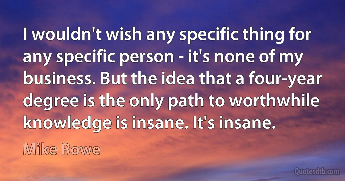 I wouldn't wish any specific thing for any specific person - it's none of my business. But the idea that a four-year degree is the only path to worthwhile knowledge is insane. It's insane. (Mike Rowe)