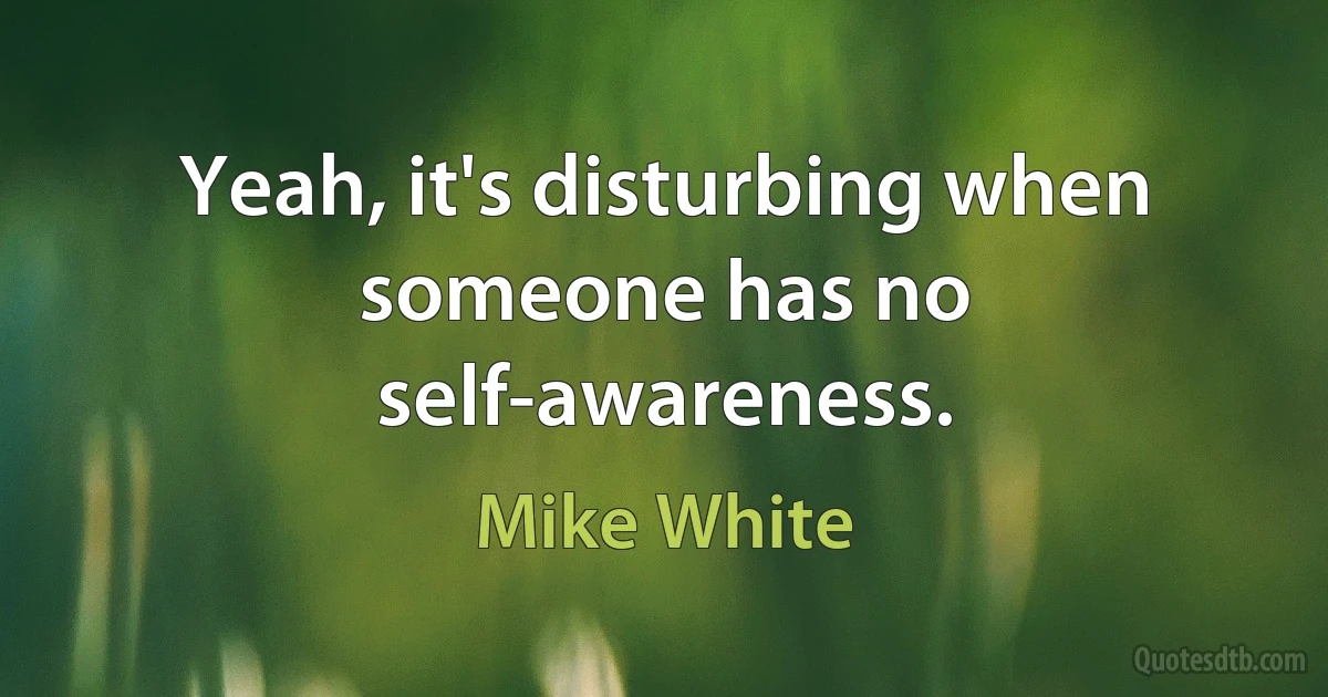 Yeah, it's disturbing when someone has no self-awareness. (Mike White)