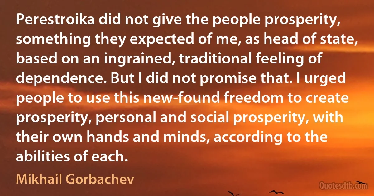 Perestroika did not give the people prosperity, something they expected of me, as head of state, based on an ingrained, traditional feeling of dependence. But I did not promise that. I urged people to use this new-found freedom to create prosperity, personal and social prosperity, with their own hands and minds, according to the abilities of each. (Mikhail Gorbachev)