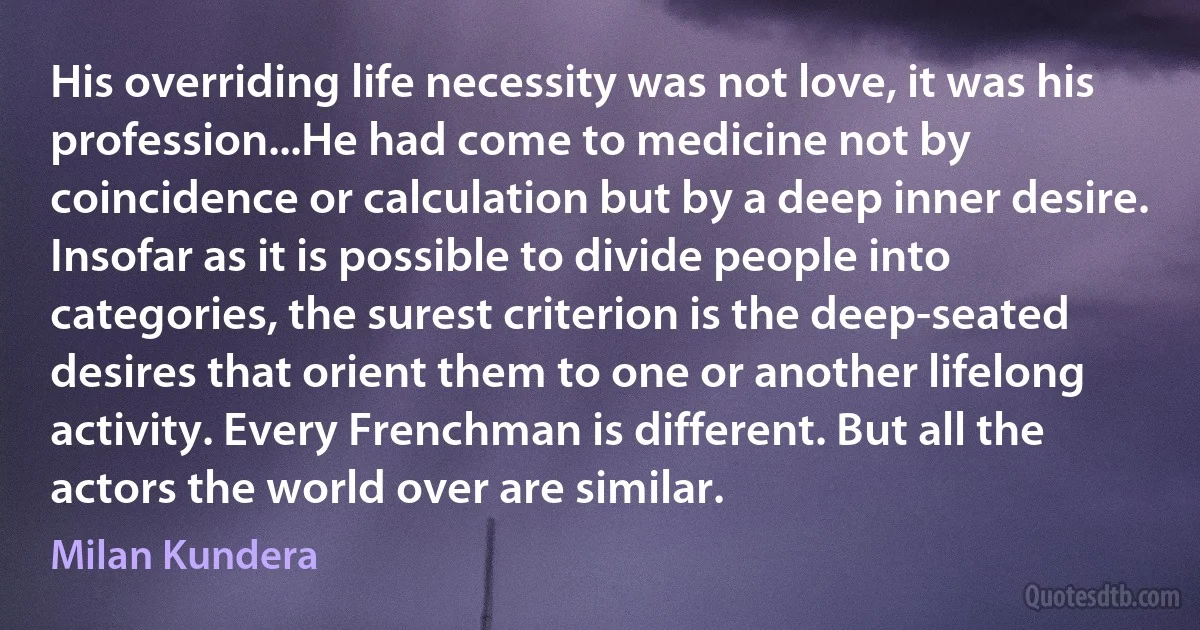 His overriding life necessity was not love, it was his profession...He had come to medicine not by coincidence or calculation but by a deep inner desire. Insofar as it is possible to divide people into categories, the surest criterion is the deep-seated desires that orient them to one or another lifelong activity. Every Frenchman is different. But all the actors the world over are similar. (Milan Kundera)