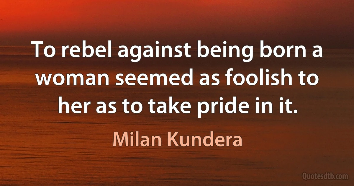 To rebel against being born a woman seemed as foolish to her as to take pride in it. (Milan Kundera)