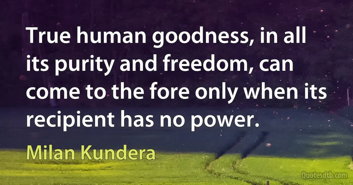 True human goodness, in all its purity and freedom, can come to the fore only when its recipient has no power. (Milan Kundera)