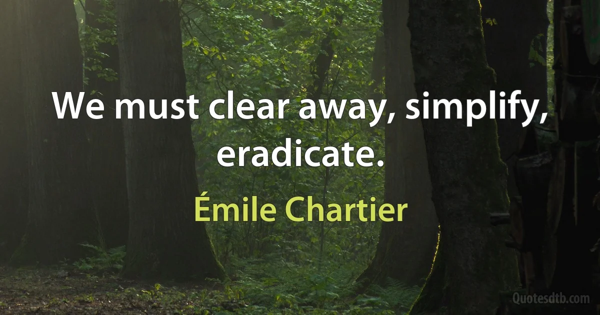 We must clear away, simplify, eradicate. (Émile Chartier)